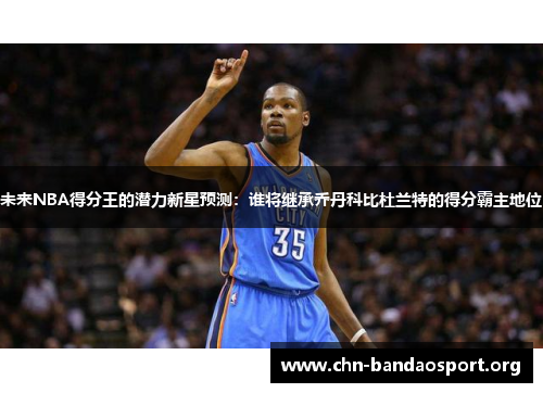 未来NBA得分王的潜力新星预测：谁将继承乔丹科比杜兰特的得分霸主地位