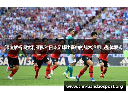 深度解析澳大利亚队对日本足球比赛中的战术运用与整体表现