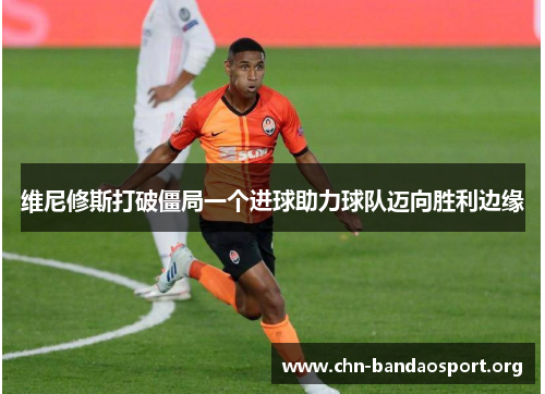 维尼修斯打破僵局一个进球助力球队迈向胜利边缘