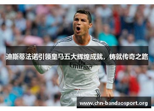 迪斯蒂法诺引领皇马五大辉煌成就，铸就传奇之路