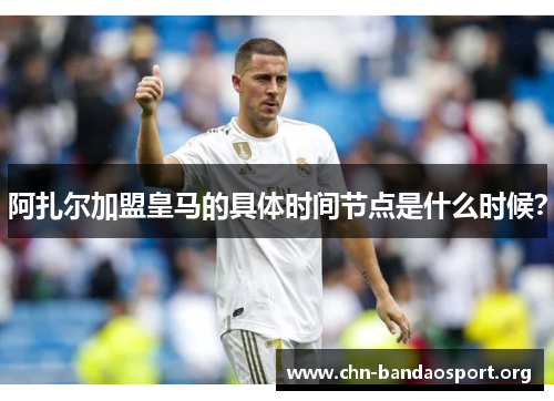 阿扎尔加盟皇马的具体时间节点是什么时候？