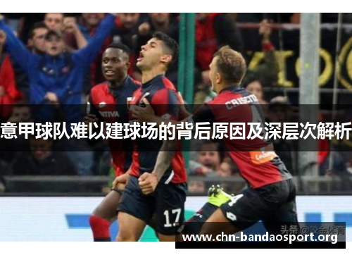 意甲球队难以建球场的背后原因及深层次解析 意甲球队难以建球场的背后原因及深层次解析