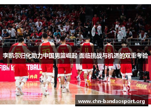 李凯尔归化助力中国男篮崛起 面临挑战与机遇的双重考验
